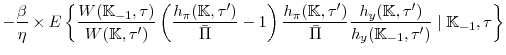 \displaystyle -\frac{\beta }{\eta}\times E\left\{ \frac{W(\mathbb{K}_{-1},\tau)}{W(\mathbb{K},\tau^{\prime })}\left( \frac{h_{\pi }(\mathbb{K},\tau^{\prime })}{\bar{\Pi }} -1\right) \frac{h_{\pi }(\mathbb{K},\tau^{\prime })}{\bar{\Pi }}\frac{ h_{y}(\mathbb{K},\tau^{\prime })}{h_{y}(\mathbb{K}_{-1},\tau^{\prime })}\mid \mathbb{K}_{-1},\tau\right\}