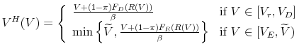 \displaystyle V^{H}(V) = \left \{ \begin{array}{ll} \frac{V + (1-\pi) F_{D}(R(V))}{\beta} & \mbox{if } V \in [V_{r},V_{D}] \\ \min \Big \{ \widetilde{V}, \frac{V + (1-\pi) F_{E}(R(V))}{\beta} \Big \} & \mbox{if } V \in [V_{E},\widetilde{V}) \end{array} \right