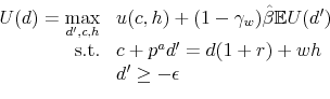 \begin{displaymath}\begin{array}{rl} U(d) = \displaystyle \max_{d^{\prime},c,h} & u(c,h) + (1-\gamma_{w})\hat{\beta} \mathbb{E} U(d^{\prime})\\ \mbox{s.t.} & c + p^a d^{\prime} = d (1+r) + wh\\ & d^{\prime} \geq -\epsilon \end{array}\end{displaymath}
