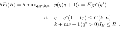 \begin{displaymath}\begin{array}{rl} \theta F_{i}(R) = \theta \max_{q,q^{\ast},k,n} & p(q) q + \mathbf{1}(i=E) p^{\ast}(q^{\ast}) \\ & \\ \mbox{s.t.} & q + q^{\ast}(1+I_{T}) \leq G(k,n)\\ & k + n w + \mathbf{1}(q^{\ast}>0)I_{E} \leq R \;\; . \end{array}\end{displaymath}