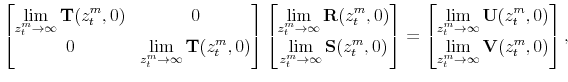 \displaystyle \begin{bmatrix}\displaystyle \lim_{z_t^m \to \infty} \mathbf{T}(z_t^m,0) & 0 \\ 0 & \displaystyle \lim_{z_t^m \to \infty} \mathbf{T}(z_t^m,0) \end{bmatrix} \begin{bmatrix}\displaystyle \lim_{z_t^m\rightarrow \infty}\mathbf{R}(z_t^m,0) \\ \displaystyle \lim_{z_t^m\rightarrow \infty}\mathbf{S}(z_t^m,0) \displaystyle \end{bmatrix} = \begin{bmatrix}\displaystyle \lim_{z_t^m \to \infty} \mathbf{U}(z_t^m,0) \\ \displaystyle \lim_{z_t^m \to \infty} \mathbf{V}(z_t^m,0) \end{bmatrix},