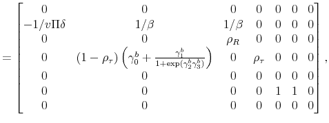 \displaystyle = \begin{bmatrix}0 & 0 & 0 & 0 & 0 & 0 & 0 \\ -1/v\Pi\delta & 1/\beta & 1/\beta & 0 & 0 & 0 & 0 \\ 0 & 0 & \rho_R & 0 & 0 & 0 & 0 \\ 0 & (1-\rho_\tau)\left(\gamma_0^b+\frac{\gamma_1^b}{1+\exp(\gamma_2^b\gamma_3^b)}\right) & 0 & \rho_\tau & 0 & 0 & 0 \\ 0 & 0 & 0 & 0 & 0 & 0 & 0 \\ 0 & 0 & 0 & 0 & 1 & 1 & 0 \\ 0 & 0 & 0 & 0 & 0 & 0 & 0 \end{bmatrix},
