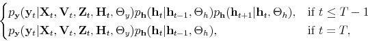 \begin{align*} % latex2html id marker 10511 \begin{cases}p_\mathbf{y}(\mathbf{y}_t\vert\mathbf{X}_t,\mathbf{V}_t,\mathbf{Z}_t,\mathbf{H}_t,\Theta_y)p_\mathbf{h}(\mathbf{h}_t\vert\mathbf{h}_{t-1},\Theta_h)p_\mathbf{h}(\mathbf{h}_{t+1}\vert\mathbf{h}_t,\Theta_h), & \mbox{if } t\leq T-1 \\ p_\mathbf{y}(\mathbf{y}_t\vert\mathbf{X}_t,\mathbf{V}_t,\mathbf{Z}_t,\mathbf{H}_t,\Theta_y)p_\mathbf{h}(\mathbf{h}_t\vert\mathbf{h}_{t-1},\Theta_h), & \mbox{if } t=T, \end{cases}\end{align*}