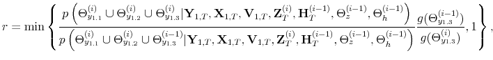 \displaystyle r= \min \left\{\frac{p\left(\Theta_{y_{1.1}}^{(i)} \cup \Theta_{y_{1.2}}^{(i)} \cup \Theta_{y_{1.3}}^{(i)}\vert\mathbf{Y}_{1,T},\mathbf{X}_{1,T},\mathbf{V}_{1,T},\mathbf{Z}_T^{(i)},\mathbf{H}_T^{(i-1)},\Theta_z^{(i-1)},\Theta_h^{(i-1)}\right)}{p\left(\Theta_{y_{1.1}}^{(i)} \cup \Theta_{y_{1.2}}^{(i)} \cup \Theta_{y_{1.3}}^{(i-1)}\vert\mathbf{Y}_{1,T},\mathbf{X}_{1,T},\mathbf{V}_{1,T},\mathbf{Z}_T^{(i)},\mathbf{H}_T^{(i-1)},\Theta_z^{(i-1)},\Theta_h^{(i-1)}\right)}\frac{g(\Theta_{y_{1.3}}^{(i-1)})}{g(\Theta_{y_{1.3}}^{(i)})},1\right\},