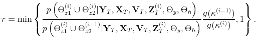 \displaystyle r = \min \left\{ \frac{p\left(\Theta_{z1}^{(i)} \cup \Theta_{z2}^{(i)}\vert\mathbf{Y}_{T},\mathbf{X}_{T},\mathbf{V}_{T},\mathbf{Z}_T^{(i)},\Theta_y,\Theta_h\right)}{p\left(\Theta_{z1}^{(i)} \cup \Theta_{z2}^{(i-1)}\vert\mathbf{Y}_{T},\mathbf{X}_{T},\mathbf{V}_{T},\mathbf{Z}_T^{(i)},\Theta_y,\Theta_h\right)}\frac{g(\kappa^{(i-1)})}{g(\kappa^{(i)})},1 \right\}.