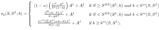 \displaystyle \pi_0(S, S^L; b) = \left \{ \begin{array}{cl} (1-\alpha) \left ( \frac{C^L - S^L}{S^L(1-\eta)} \right)A^I + A^I & \textrm{if } S \geq S^{BE}(S^L, b) \textrm{ and } b < b^{**}(S, S^L)\\ \frac{(\overline{C} + b - S)A^I}{S-\eta S^L} + A^I & \textrm{if } S < S^{BE}(S^L, b) \textrm{ and } b < b^{**}(S, S^L) \\ \frac{(C^D(\overline{\varphi}, S^L) + b - S)A^I}{S(1-\eta)} + A^I & \textrm{if } b \geq b^{**}(S, S^L) . \end{array} \right.