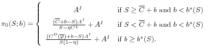 \displaystyle \pi_0(S; b) = \left \{ \begin{array}{cl} A^I & \textrm{if } S\geq \overline{C} + b \textrm{ and } b < b^*(S) \\ \frac{(\overline{C} + b - S)A^I}{S-\eta C^L} + A^I & \textrm{if } S < \overline{C} + b \textrm{ and } b < b^*(S)\\ \frac{(C^D(\overline{\varphi}) + b - S)A^I}{S(1-\eta)} + A^I &\textrm{if } b \geq b^*(S). \end{array} \right.