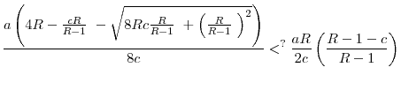 \displaystyle \frac{a\left( 4R-\frac{cR}{R-1}\text{ }-\sqrt{8Rc\frac{R}{R-1}\text{ }% +\left( \frac{R}{R-1}\text{ }\right) ^{2}}\right) }{8c}<^{?}\frac{aR}{2c}% \left( \frac{R-1-c}{R-1}\right)
