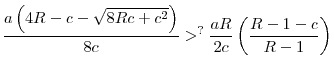 \displaystyle \frac{a\left( 4R-c-\sqrt{8Rc+c^{2}}\right) }{8c}>^{?}\frac{aR}{2c}\left( \frac{R-1-c}{R-1}\right)