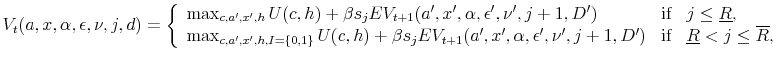 \displaystyle V_t(a,x,\alpha,\epsilon,\nu, j,d) = \left \{ \begin{array}{lll} \max_{c, a', x', h} U(c,h) + \beta s_j EV_{t+1}(a',x',\alpha,\epsilon',\nu', j+1,D') & \mbox{if} & j \leq \underline{R}, \\ \max_{c, a', x', h, I=\{0,1\}} U(c,h) + \beta s_j EV_{t+1}(a',x',\alpha,\epsilon',\nu', j+1,D') & \mbox{if} & \underline{R} < j \leq \overline{R}, \end{array} \right.