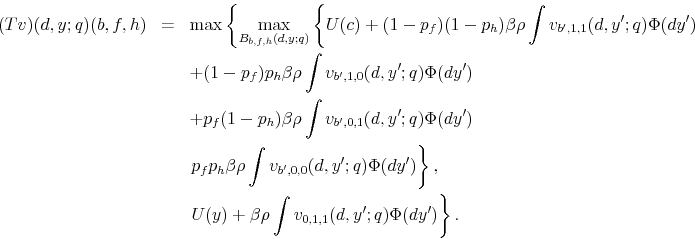 \begin{eqnarray*} (Tv)(d,y;q)(b,f,h) & = & \max\left\{ \max_{B_{b,f,h}(d,y;q)}\left\{ U(c)+(1-p_{f})(1-p_{h})\beta\rho\int v_{b^{\prime},1,1}(d,y^{\prime};q)\Phi(dy^{\prime})\right.\right.\ & & +(1-p_{f})p_{h}\beta\rho\int v_{b^{\prime},1,0}(d,y^{\prime};q)\Phi(dy^{\prime})\ & & +p_{f}(1-p_{h})\beta\rho\int v_{b^{\prime},0,1}(d,y^{\prime};q)\Phi(dy^{\prime})\ & & \left.p_{f}p_{h}\beta\rho\int v_{b^{\prime},0,0}(d,y^{\prime};q)\Phi(dy^{\prime})\right\} ,\ & & \left.U(y)+\beta\rho\int v_{0,1,1}(d,y^{\prime};q)\Phi(dy^{\prime})\right\} . \end{eqnarray*}