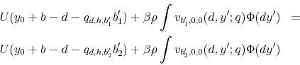 \begin{eqnarray*} U(y_{0}+b-d-q_{d,h,b_{1}^{\prime}}b_{1}^{\prime})+\beta\rho\int v_{b_{1}^{\prime},0,0}(d,y^{\prime};q)\Phi(dy^{\prime}) & =\ U(y_{0}+b-d-q_{d,h,b_{2}^{\prime}}b_{2}^{\prime})+\beta\rho\int v_{b_{2}^{\prime},0,0}(d,y^{\prime};q)\Phi(dy^{\prime}) \end{eqnarray*}