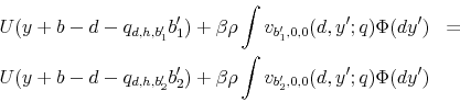 \begin{eqnarray*} U(y+b-d-q_{d,h,b_{1}^{\prime}}b_{1}^{\prime})+\beta\rho\int v_{b_{1}^{\prime},0,0}(d,y^{\prime};q)\Phi(dy^{\prime}) & =\ U(y+b-d-q_{d,h,b_{2}^{\prime}}b_{2}^{\prime})+\beta\rho\int v_{b_{2}^{\prime},0,0}(d,y^{\prime};q)\Phi(dy^{\prime}) \end{eqnarray*}