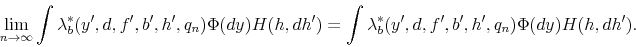 \begin{displaymath} \lim_{n\to\infty}\int\lambda_{b}^{*}(y^{\prime},d,f^{\prime},b^{\prime},h^{\prime},q_{n})\Phi(dy)H(h,dh^{\prime})=\int\lambda_{b}^{*}(y^{\prime},d,f^{\prime},b^{\prime},h^{\prime},q_{n})\Phi(dy)H(h,dh^{\prime}). \end{displaymath}