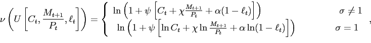 \begin{displaymath} \nu\left( U\left[ C_{t},\frac{M_{t+1}}{P_{t}},\ell_{t}\right] \right) =\left\{ \begin{array}[c]{c} \ln\left( 1+\psi\left[ C_{t}+\chi\frac{M_{t+1}}{P_{t}}+\alpha(1-\ell _{t})\right] \right) \qquad\qquad\qquad\qquad\sigma\neq1\ \ln\left( 1+\psi\left[ \ln C_{t}+\chi\ln\frac{M_{t+1}}{P_{t}}+\alpha \ln(1-\ell_{t})\right] \right) \qquad\qquad\sigma=1 \end{array}\right. , \end{displaymath}