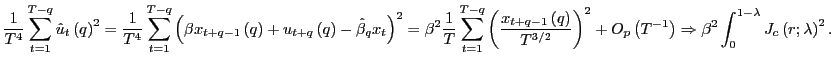$\displaystyle \frac{1}{T^{4}}\sum_{t=1}^{T-q}\hat{u}_{t}\left( q\right) ^{2}=\frac {1}{T^{4}}\sum_{t=1}^{T-q}\left( \beta x_{t+q-1}\left( q\right) +u_{t+q}\left( q\right) -\hat{\beta}_{q}x_{t}\right) ^{2}=\beta^{2}\frac {1}{T}\sum_{t=1}^{T-q}\left( \frac{x_{t+q-1}\left( q\right) }{T^{3/2} }\right) ^{2}+O_{p}\left( T^{-1}\right) \Rightarrow\beta^{2}\int _{0}^{1-\lambda}J_{c}\left( r;\lambda\right) ^{2}. $