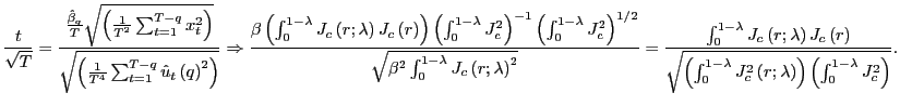$\displaystyle \frac{t}{\sqrt{T}}=\frac{\frac{\hat{\beta}_{q}}{T}\sqrt{\left( \frac{1} {T^{2}}\sum_{t=1}^{T-q}x_{t}^{2}\right) }}{\sqrt{\left( \frac{1}{T^{4}} \sum_{t=1}^{T-q}\hat{u}_{t}\left( q\right) ^{2}\right) }}\Rightarrow \frac{\beta\left( \int_{0}^{1-\lambda}J_{c}\left( r;\lambda\right) J_{c}\left( r\right) \right) \left( \int_{0}^{1-\lambda}J_{c}^{2}\right) ^{-1}\left( \int_{0}^{1-\lambda}J_{c}^{2}\right) ^{1/2}}{\sqrt{\beta^{2} \int_{0}^{1-\lambda}J_{c}\left( r;\lambda\right) ^{2}}}=\frac{\int _{0}^{1-\lambda}J_{c}\left( r;\lambda\right) J_{c}\left( r\right) } {\sqrt{\left( \int_{0}^{1-\lambda}J_{c}^{2}\left( r;\lambda\right) \right) \left( \int_{0}^{1-\lambda}J_{c}^{2}\right) }}. $