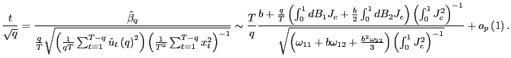 $\displaystyle \frac{t}{\sqrt{q}}=\frac{\hat{\beta}_{q}}{\frac{q}{T}\sqrt{\left( \frac {1}{qT}\sum_{t=1}^{T-q}\hat{u}_{t}\left( q\right) ^{2}\right) \left( \frac{1}{T^{2}}\sum_{t=1}^{T-q}x_{t}^{2}\right) ^{-1}}}\sim\frac{T}{q} \frac{b+\frac{q}{T}\left( \int_{0}^{1}dB_{1}J_{c}+\frac{b}{2}\int_{0} ^{1}dB_{2}J_{c}\right) \left( \int_{0}^{1}J_{c}^{2}\right) ^{-1}} {\sqrt{\left( \omega_{11}+b\omega_{12}+\frac{b^{2}\omega_{22}}{3}\right) \left( \int_{0}^{1}J_{c}^{2}\right) ^{-1}}}+o_{p}\left( 1\right) . $