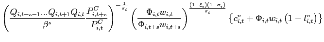 $\displaystyle \left( \frac{Q_{i,t+s-1}...Q_{i,t+1}Q_{i,t}}{\beta ^{s}}\frac{ P_{i,t+s}^{C}}{P_{i,t}^{C}}\right) ^{-\frac{1}{\sigma _{i}}}\left( \frac{ \Phi _{i,t}w_{i,t}}{\Phi _{i,t+s}w_{i,t+s}}\right) ^{\frac{\left( 1-\xi _{i}\right) \left( 1-\sigma _{i}\right) }{\sigma _{i}}}\left\{ c_{i,t}^{v}+\Phi _{i,t}w_{i,t}\left( 1-l_{i,t}^{v}\right) \right\} \notag$