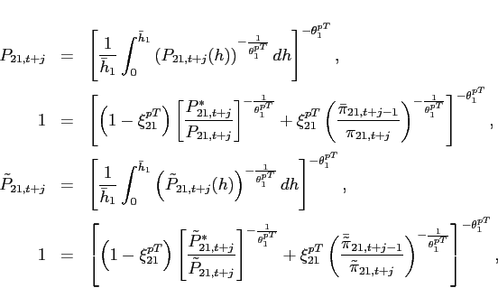 \begin{eqnarray*} P_{21,t+j} &=&\left[ \frac{1}{\bar{h}_{1}}\int_{0}^{\bar{h}_{1}}\left( P_{21,t+j}(h)\right) ^{-\frac{1}{\theta _{1}^{pT}}}dh\right] ^{-\theta _{1}^{pT}}, \ 1 &=&\left[ \left( 1-\xi _{21}^{pT}\right) \left[ \frac{P_{21,t+j}^{\ast }}{ P_{21,t+j}}\right] ^{-\frac{1}{\theta _{1}^{pT}}}+\xi _{21}^{pT}\left( \frac{ \bar{\pi} _{21,t+j-1}}{\pi _{21,t+j}}\right) ^{-\frac{1}{\theta _{1}^{pT}}}\right] ^{-\theta _{1}^{pT}}, \ \tilde{P}_{21,t+j} &=&\left[ \frac{1}{\bar{h}_{1}}\int_{0}^{\bar{h}_{1}}\left( \tilde{P}_{21,t+j}(h)\right) ^{-\frac{1}{\theta _{1}^{pT}}}dh\right] ^{-\theta _{1}^{pT}}, \ 1 &=&\left[ \left( 1-\xi _{21}^{pT}\right) \left[ \frac{\tilde{P} _{21,t+j}^{\ast }}{\tilde{P}_{21,t+j}}\right] ^{-\frac{1}{\theta _{1}^{pT}}}+\xi _{21}^{pT}\left( \frac{\bar{\tilde{\pi}}_{21,t+j-1} }{\tilde{\pi}_{21,t+j}}\right) ^{-\frac{1}{\theta _{1}^{pT}}} \right] ^{-\theta _{1}^{pT}}, \end{eqnarray*}