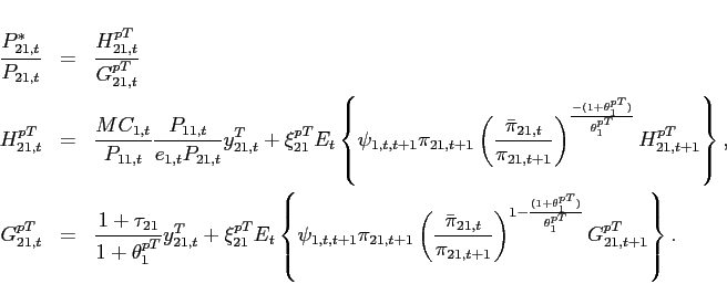\begin{eqnarray*} \frac{P_{21,t}^{*}}{P_{21,t}} &=& \frac{H_{21,t}^{pT}}{G_{21,t}^{pT}} \ H_{21,t}^{pT} &=&\frac{MC_{1,t}}{P_{11,t}}\frac{P_{11,t}}{e_{1,t}P_{21,t}}y^T_{21,t}+\xi _{21}^{pT}E_{t}\left\{\psi _{1,t,t+1} \pi_{21,t+1}\left(\frac{\bar{\pi} _{21,t}}{\pi_{21,t+1}}\right)^{\frac{-(1+\theta _{1}^{pT})}{\theta _{1}^{pT}}}H_{21,t+1}^{pT}\right\}, \ G_{21,t}^{pT} &=&\frac{1+\tau _{21}}{1+\theta _{1}^{pT}}y^T_{21,t}+\xi _{21}^{pT}E_{t}\left\{\psi _{1,t,t+1} \pi_{21,t+1}\left(\frac{\bar{\pi} _{21,t}}{\pi_{21,t+1}}\right)^{1-\frac{(1+\theta _{1}^{pT})}{\theta _{1}^{pT}}}G_{21,t+1}^{pT}\right\}. \end{eqnarray*}