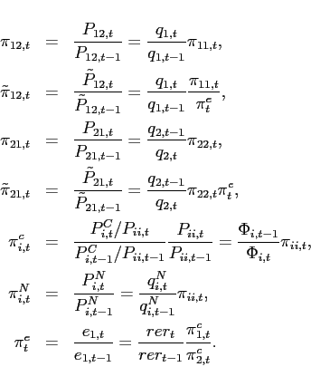\begin{eqnarray*} \pi _{12,t} &=&\frac{P_{12,t}}{P_{12,t-1}}=\frac{q_{1,t}}{q_{1,t-1}}\pi _{11,t}, \ \tilde{\pi}_{12,t} &=&\frac{\tilde{P}_{12,t}}{\tilde{P}_{12,t-1}}=\frac{q_{1,t}}{q_{1,t-1}}\frac{\pi _{11,t}}{\pi _{t}^{e}}, \ \pi _{21,t} &=&\frac{P_{21,t}}{P_{21,t-1}}=\frac{q_{2,t-1}}{q_{2,t}}\pi _{22,t}, \ \tilde{\pi}_{21,t} &=&\frac{\tilde{P}_{21,t}}{\tilde{P}_{21,t-1}}=\frac{q_{2,t-1}}{q_{2,t}}\pi _{22,t}\pi _{t}^{e}, \ \pi _{i,t}^{c} &=&\frac{ P_{i,t}^{C}/P_{ii,t}}{P_{i,t-1}^{C}/P_{ii,t-1}}\frac{P_{ii,t}}{P_{ii,t-1}} =\frac{\Phi _{i,t-1}}{\Phi _{i,t}}\pi _{ii,t}, \ \pi _{i,t}^{N} &=&\frac{P_{i,t}^{N}}{P_{i,t-1}^{N}}=\frac{q_{i,t}^{N}}{q_{i,t-1}^{N}}\pi _{ii,t}, \ \pi _{t}^{e} &=&\frac{e_{1,t}}{e_{1,t-1}}=\frac{rer_{t}}{rer_{t-1}}\frac{\pi _{1,t}^{c}}{\pi _{2,t}^{c}}. \end{eqnarray*}