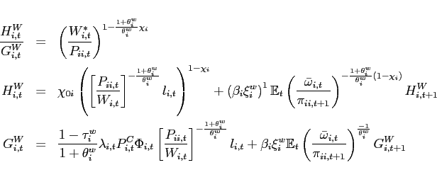 \begin{eqnarray*} \frac{H^{W}_{i,t}}{G^{W}_{i,t}} &=&\left( \frac{W^*_{i,t}}{P_{ii,t}}\right) ^{1-\frac{1+\theta^w _{i}}{\theta^w _{i}}\chi_{i} } \ H^{W}_{i,t} &=&\chi _{0i}\left( \left[ \frac{P_{ii,t}}{W_{i,t}}\right] ^{-\frac{1+\theta^w _{i}}{\theta^w _{i}}}l_{i,t}\right) ^{1-\chi_{i} }+\left( \beta _{i}\xi _{i}^{w}\right) ^{1}\mathbb{E}_{t}\left( \frac{\bar{\omega} _{i,t}}{ \pi _{ii,t+1}}\right) ^{-\frac{1+\theta^w _{i}}{\theta^w _{i}}\left( 1-\chi_{i} \right) }H^{W}_{i,t+1} \notag \ G^{W}_{i,t} &=&\frac{1-\tau _{i}^{w}}{1+\theta^w _{i}}\lambda _{i,t} P_{i,t}^{C}\Phi _{i,t} \left[ \frac{P_{ii,t}}{W_{i,t}}\right] ^{-\frac{ 1+\theta^w _{i}}{\theta^w _{i}}}l_{i,t} +\beta _{i}\xi _{i}^{w} \mathbb{E}_{t}\left( \frac{\bar{\omega} _{i,t}}{\pi _{ii,t+1}}\right) ^{\frac{-1}{ \theta^w _{i}}}G^{W}_{i,t+1} \notag \end{eqnarray*}
