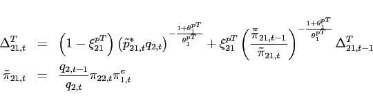 \begin{eqnarray*} \Delta _{21,t}^{T} &=&\left( 1-\xi _{21}^{pT}\right) \left( \tilde{p}_{21,t}^{\ast }q_{2,t}\right) ^{-\frac{1+\theta _{1}^{pT}}{\theta _{1}^{pT}}}+\xi _{21}^{pT} \left( \frac{\bar{\tilde{\pi}}_{21,t-1}}{\tilde{\pi}_{21,t}}\right) ^{-\frac{1+\theta _{1}^{pT}}{\theta _{1}^{pT}} }\Delta _{21,t-1}^{T} \ \tilde{\pi}_{21,t} &=&\frac{q_{2,t-1}}{q_{2,t}}\pi _{22,t}\pi _{1,t}^{e} \end{eqnarray*}