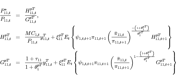 \begin{eqnarray*} \frac{P_{11,t}^{\ast }}{P_{11,t}} &=& \frac{H_{11,t}^{pT}}{G_{11,t}^{pT}}, \ H_{11,t}^{pT} &=&\frac{MC_{1,t}}{P_{11,t}}y^T_{11,t}+\xi _{11}^{pT}E_{t}\left\{\psi _{1,t,t+1} \pi _{11,t+1}\left(\frac{\bar{\pi} _{11,t}}{\pi _{11,t+1}}\right)^{\frac{-\left( 1+\theta _{1}^{pT}\right) }{\theta _{1}^{pT}}}H_{11,t+1}^{pT}\right\} \ G_{11,t}^{pT} &=&\frac{1+\tau _{11}}{1+\theta _{1}^{pT}}y^T_{11,t}+\xi _{11}^{pT}E_{t}\left\{\psi _{1,t,t+1} \pi _{11,t+1}\left(\frac{\bar{\pi} _{11,t}}{\pi _{11,t+1}}\right)^{1-\frac{\left( 1+\theta _{1}^{pT}\right) }{\theta _{1}^{pT}}}G_{11,t+1}^{pT}\right\} \end{eqnarray*}