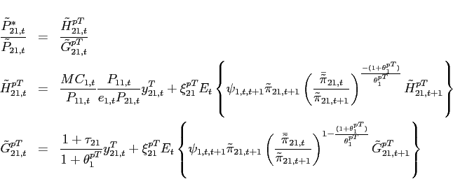 \begin{eqnarray*} \frac{\tilde{P}_{21,t}^{*}}{\tilde{P}_{21,t}} &=& \frac{\tilde{H}_{21,t}^{pT}}{\tilde{G}_{21,t}^{pT}} \ \tilde{H}_{21,t}^{pT} &=&\frac{MC_{1,t}}{P_{11,t}}\frac{P_{11,t}}{e_{1,t}P_{21,t}}y^T_{21,t}+\xi _{21}^{pT}E_{t}\left\{\psi _{1,t,t+1} \tilde{\pi}_{21,t+1}\left(\frac{\bar{\tilde{\pi}} _{21,t}}{\tilde{\pi}_{21,t+1}}\right)^{\frac{-(1+\theta _{1}^{pT})}{\theta _{1}^{pT}}}\tilde{H}_{21,t+1}^{pT}\right\} \ \tilde{G}_{21,t}^{pT} &=&\frac{1+\tau _{21}}{1+\theta _{1}^{pT}}y^T_{21,t}+\xi _{21}^{pT}E_{t}\left\{\psi _{1,t,t+1} \tilde{\pi}_{21,t+1}\left(\frac{\bar{\tilde{\pi}} _{21,t}}{\tilde{\pi}_{21,t+1}}\right)^{1-\frac{(1+\theta _{1}^{pT})}{\theta _{1}^{pT}}}\tilde{G}_{21,t+1}^{pT}\right\} \end{eqnarray*}
