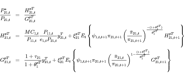 \begin{eqnarray*} \frac{P_{21,t}^{*}}{P_{21,t}} &=& \frac{H_{21,t}^{pT}}{G_{21,t}^{pT}} \ H_{21,t}^{pT} &=&\frac{MC_{1,t}}{P_{11,t}}\frac{P_{11,t}}{e_{1,t}P_{21,t}}y^T_{21,t}+\xi _{21}^{pT}E_{t}\left\{\psi _{1,t,t+1} \pi_{21,t+1}\left(\frac{\bar{\pi} _{21,t}}{\pi_{21,t+1}}\right)^{\frac{-(1+\theta _{1}^{pT})}{\theta _{1}^{pT}}}H_{21,t+1}^{pT}\right\} \ G_{21,t}^{pT} &=&\frac{1+\tau _{21}}{1+\theta _{1}^{pT}}y^T_{21,t}+\xi _{21}^{pT}E_{t}\left\{\psi _{1,t,t+1} \pi_{21,t+1}\left(\frac{\bar{\pi} _{21,t}}{\pi_{21,t+1}}\right)^{1-\frac{(1+\theta _{1}^{pT})}{\theta _{1}^{pT}}}G_{21,t+1}^{pT}\right\} \end{eqnarray*}