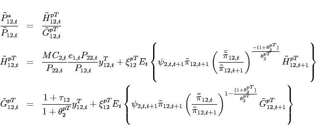 \begin{eqnarray*} \frac{\tilde{P}_{12,t}^{*}}{\tilde{P}_{12,t}} &=& \frac{\tilde{H}_{12,t}^{pT}}{\tilde{G}_{12,t}^{pT}} \ \tilde{H}_{12,t}^{pT} &=&\frac{MC_{2,t}}{P_{22,t}}\frac{e_{1,t}P_{22,t}}{P_{12,t}}y^T_{12,t}+\xi _{12}^{pT}E_{t}\left\{\psi _{2,t,t+1} \tilde{\pi}_{12,t+1}\left(\frac{\bar{\tilde{\pi}} _{12,t}}{\tilde{\pi}_{12,t+1}}\right)^{\frac{-(1+\theta _{2}^{pT})}{\theta _{2}^{pT}}}\tilde{H}_{12,t+1}^{pT}\right\} \ \tilde{G}_{12,t}^{pT} &=&\frac{1+\tau _{12}}{1+\theta _{2}^{pT}}y^T_{12,t}+\xi _{12}^{pT}E_{t}\left\{\psi _{2,t,t+1} \tilde{\pi}_{12,t+1}\left(\frac{\bar{\tilde{\pi}} _{12,t}}{\tilde{\pi}_{12,t+1}}\right)^{1-\frac{(1+\theta _{2}^{pT})}{\theta _{2}^{pT}}}\tilde{G}_{12,t+1}^{pT}\right\} \end{eqnarray*}