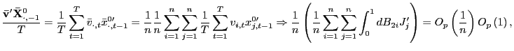 $\displaystyle \frac{\mathbf{\bar{v}}^{\prime}\mathbf{\bar{X}}_{\cdot,-1}^{0}}{T}=\frac{1} {T}\sum_{t=1}^{T}\bar{v}_{\cdot,t}\bar{x}_{\cdot,t-1}^{0\prime}=\frac{1} {n}\frac{1}{n}\sum_{i=1}^{n}\sum_{j=1}^{n}\frac{1}{T}\sum_{t=1}^{T} v_{i,t}x_{j,t-1}^{0\prime}\Rightarrow\frac{1}{n}\left( \frac{1}{n}\sum _{i=1}^{n}\sum_{j=1}^{n}\int_{0}^{1}dB_{2i}J_{j}^{\prime}\right) =O_{p}\left( \frac{1}{n}\right) O_{p}\left( 1\right) , $