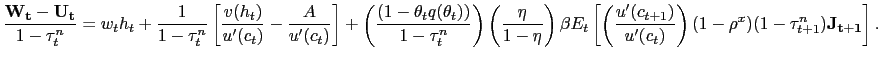 $\displaystyle \frac{\mathbf{W_{t}} - \mathbf{U_{t}}}{1-\tau^{n}_{t}} = w_{t} h_{t} + \frac{1}{1-\tau^{n}_{t}} \left[ \frac{v(h_{t})}{u^{\prime}(c_{t})} - \frac {A}{u^{\prime}(c_{t})} \right] + \left( \frac{ (1-\theta_{t} q(\theta_{t})) }{1-\tau^{n}_{t}} \right) \left( \frac{\eta}{1-\eta}\right) \beta E_{t} \left[ \left( \frac{u^{\prime}(c_{t+1})}{u^{\prime}(c_{t})}\right) (1-\rho^{x}) (1-\tau^{n}_{t+1})\mathbf{J_{t+1}} \right] .$