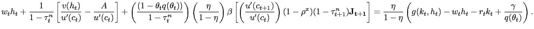 $\displaystyle {\tiny w_{t} h_{t} + \frac{1}{1-\tau^{n}_{t}} \left[ \frac{v(h_{t} )}{u^{\prime}(c_{t})} - \frac{A}{u^{\prime}(c_{t})} \right] + \left( \frac{ (1-\theta_{t} q(\theta_{t})) }{1-\tau^{n}_{t}} \right) \left( \frac{\eta }{1-\eta}\right) \beta\left[ \left( \frac{u^{\prime}(c_{t+1})}{u^{\prime }(c_{t})}\right) (1-\rho^{x}) (1-\tau^{n}_{t+1})\mathbf{J_{t+1}} \right] = \frac{\eta}{1-\eta} \left( g(k_{t},h_{t}) - w_{t} h_{t} - r_{t} k_{t} + \frac{\gamma}{q(\theta_{t})} \right) .}$