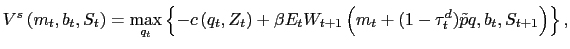 $\displaystyle V^{s}\left( m_{t},b_{t},S_{t}\right) =\max\limits_{q_{t}}\left\{ -c\left( q_{t},Z_{t}\right) +\beta E_{t}W_{t+1}\left( m_{t}+(1-\tau^{d}_{t})\tilde {p}q,b_{t},S_{t+1}\right) \right\} ,$