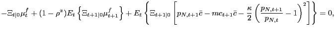 $\displaystyle - \Xi_{t\vert} \mu^{f}_{t} + (1-\rho^{x}) E_{t} \left\{ \Xi_{t+1\vert} \mu ^{f}_{t+1} \right\} + E_{t} \left\{ \Xi_{t+1\vert} \left[ p_{N,t+1} \bar{c} - mc_{t+1} \bar{c} - \frac{\kappa}{2} \left( \frac{p_{N,t+1}}{p_{N,t}} - 1\right) ^{2} \right] \right\} = 0,$
