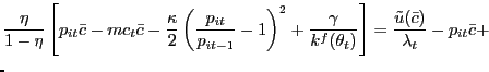 $\displaystyle \lefteqn{\frac{\eta}{1-\eta} \left[ p_{it} \bar{c} - mc_{t} \bar{c} - \frac{\kappa}{2} \left( \frac{p_{it} }{p_{it-1}}-1\right) ^{2} + \frac{\gamma}{k^{f}(\theta_{t})}\right] = \frac{\tilde{u}(\bar{c})}{\lambda_{t}} - p_{it} \bar{c} + }$