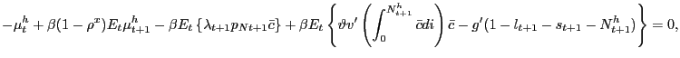 $\displaystyle {\small -\mu^{h}_{t} + \beta(1-\rho^{x}) E_{t} \mu^{h}_{t+1} - \beta E_{t} \left\{ \lambda_{t+1} p_{Nt+1} \bar{c} \right\} + \beta E_{t} \left\{ \vartheta v^{\prime}\left( \int_{0}^{N^{h}_{t+1}} \bar{c} di \right) \bar{c} - g^{\prime}(1-l_{t+1}-s_{t+1}-N^{h}_{t+1}) \right\} = 0,}% $