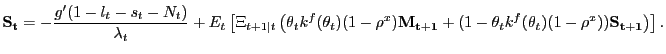 $\displaystyle \mathbf{S_{t}} = -\frac{g^{\prime}(1-l_{t}-s_{t}-N_{t} )}{\lambda_{t}} + E_{t} \left[ \Xi_{t+1\vert t} \left( \theta_{t} k^{f} (\theta_{t}) (1-\rho^{x}) \mathbf{M_{t+1}} + (1-\theta_{t} k^{f}(\theta_{t}) (1-\rho^{x}) ) \mathbf{S_{t+1}} \right) \right] .$