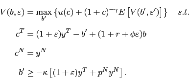 \begin{displaymath}\begin{split}V(b,\varepsilon) & =\max_{b^{\prime}}\left\{ u(c)+(1+c)^{-\gamma} E\left[ V(b^{\prime},\varepsilon^{\prime})\right] \right\} \quad s.t.\\ c^{T} & =(1+\varepsilon)y^{T}-b^{\prime}+(1+r+\phi\varepsilon)b\\ c^{N} & =y^{N}\\ b^{\prime} & \geq-\kappa\left[ (1+\varepsilon)y^{T}+p^{N}y^{N}\right] . \end{split}\end{displaymath}
