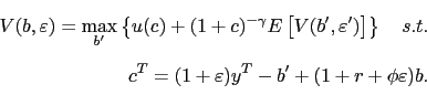 \begin{displaymath}\begin{split}V(b,\varepsilon)=\max_{b^{\prime}}\left\{ u(c)+(1+c)^{-\gamma} E\left[ V(b^{\prime},\varepsilon^{\prime})\right] \right\} \quad s.t.\\ c^{T}=(1+\varepsilon)y^{T}-b^{\prime}+(1+r+\phi\varepsilon)b. \end{split}\end{displaymath}