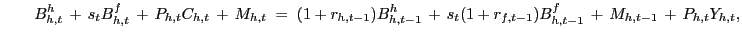 $\displaystyle \qquad B^{h}_{h,t} \, + \, s_{t} B^{f}_{h,t} \, + \, P_{h,t} C_{h,t} \, + \, M_{h,t} \; = \; (1 + r_{h,t-1}) B^{h}_{h,t-1} \, + \, s_{t} (1 + r_{f,t-1}) B^{f}_{h,t-1} \, + \, M_{h,t-1} \, + \, P_{h,t} Y_{h,t},$