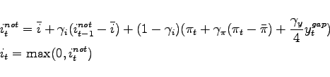 \begin{eqnarray*} && i_{t}^{not}= \bar{i} + \gamma _{i} (i_{t-1}^{not} - \bar{i}) +(1-\gamma _{i})(\pi_t + \gamma_{\pi }(\pi _{t}-\bar{\pi})+\frac{\gamma _{y}}{4}y_{t}^{gap}) \ && i_{t} = \max(0,i_{t}^{not}) \end{eqnarray*}