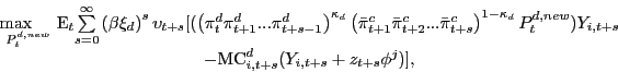 \begin{displaymath}\begin{array}[c]{c} \underset{P_{t}^{d,new}}{\max\hspace{0.5cm}}\text{E}_{t} \underset{s=0}{\overset{\infty}{\sum}}\left( \beta\xi_{d}\right) ^{s}\upsilon_{t+s}[(\left( \pi_{t}^{d}\pi_{t+1}^{d}...\pi_{t+s-1}^{d}\right) ^{\kappa_{d}}\left( \bar{\pi}_{t+1}^{c}\bar{\pi}_{t+2}^{c}...\bar{\pi} _{t+s}^{c}\right) ^{1-\kappa_{d}}P_{t}^{d,new})Y_{i,t+s}\\ -\mathrm{MC}_{i,t+s}^{d}(Y_{i,t+s}+z_{t+s}\phi^{j})], \end{array}\end{displaymath}