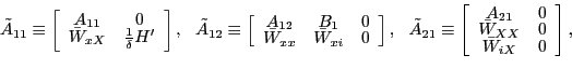 \begin{displaymath} \tilde{A}_{11}\equiv\left[ \begin{array}[c]{cc} A_{11} & 0\ \bar{W}_{xX} & \frac{1}{\delta}H^{\prime} \end{array}\right] ,\ \ \tilde{A}_{12}\equiv\left[ \begin{array}[c]{ccc} A_{12} & B_{1} & 0\ \bar{W}_{xx} & \bar{W}_{xi} & 0 \end{array}\right] ,\ \ \tilde{A}_{21}\equiv\left[ \begin{array}[c]{cc} A_{21} & 0\ \bar{W}_{XX} & 0\ \bar{W}_{iX} & 0 \end{array}\right] , \end{displaymath}