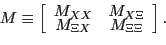 \begin{displaymath} M\equiv\left[ \begin{array}[c]{cc} M_{XX} & M_{X\Xi}\ M_{\Xi X} & M_{\Xi\Xi} \end{array}\right] . \end{displaymath}