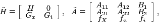 \begin{displaymath} \tilde{H}\equiv\left[ \begin{array}[c]{cc} H & 0\ G_{x} & G_{i} \end{array}\right] ,\ \ \tilde{A}\equiv\left[ \begin{array}[c]{ccc} A_{11} & A_{12} & B_{1}\ A_{21} & A_{22} & B_{2}\ f_{X} & f_{x} & f_{i} \end{array}\right] , \end{displaymath}