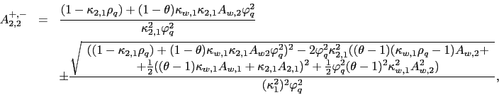 \begin{eqnarray*} A_{2,2}^{+,-} &=&\frac{(1-\kappa _{2,1}\rho _{q})+(1-\theta )\kappa _{w,1}\kappa _{2,1}A_{w,2}\varphi _{q}^{2}}{\kappa _{2,1}^{2}\varphi _{q}^{2} } \ &&\pm \frac{\sqrt{ \begin{array}{c} ((1-\kappa _{2,1}\rho _{q})+(1-\theta )\kappa _{w,1}\kappa _{2,1}A_{w2}\varphi _{q}^{2})^{2}-2\varphi _{q}^{2}\kappa _{2,1}^{2}((\theta -1)(\kappa _{w,1}\rho _{q}-1)A_{w,2}+ \ +\frac{1}{2}((\theta -1)\kappa _{w,1}A_{w,1}+\kappa _{2,1}A_{2,1})^{2}+\frac{ 1}{2}\varphi _{q}^{2}(\theta -1)^{2}\kappa _{w,1}^{2}A_{w,2}^{2}) \end{array}}}{(\kappa _{1}^{2})^{2}\varphi _{q}^{2}}, \end{eqnarray*}