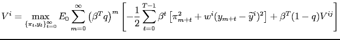 $\displaystyle V^{i}=\max_{\{\pi_{t},y_{t}\}_{t=0}^{\infty}}E_{0}\sum_{m=0}^{\infty}\left( \beta^{T}q\right) ^{m}\left[ -\frac{1}{2}\sum_{t=0}^{T-1}\beta^{t}\left[ \pi_{m+t}^{2}+w^{i}(y_{m+t}-{\widetilde{y}}^{i})^{2}\right] +\beta ^{T}(1-q)V^{ij}\right]$